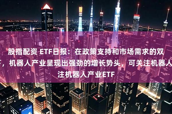股指配资 ETF日报：在政策支持和市场需求的双重推动下，机器人产业呈现出强劲的增长势头，可关注机器人产业ETF