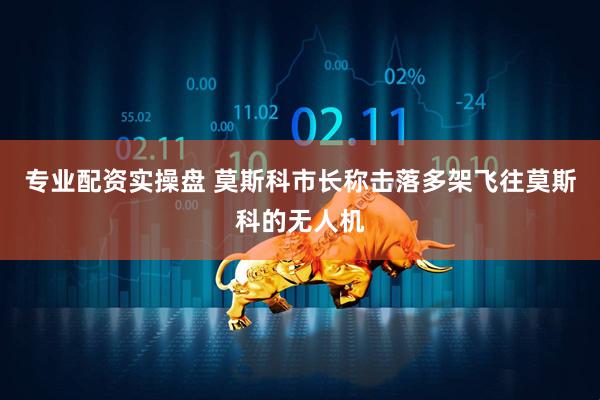 专业配资实操盘 莫斯科市长称击落多架飞往莫斯科的无人机
