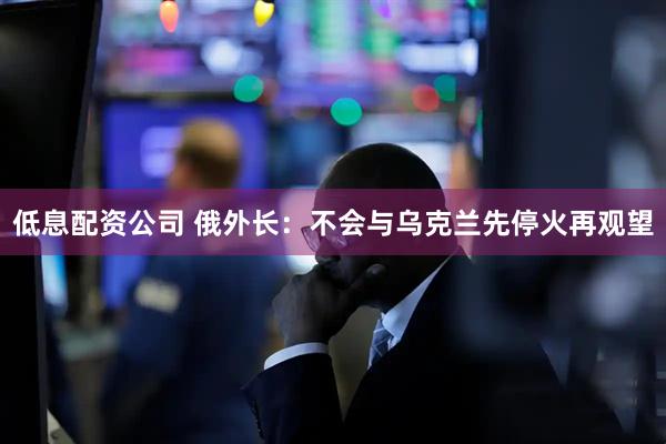 低息配资公司 俄外长：不会与乌克兰先停火再观望