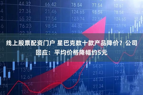 线上股票配资门户 星巴克数十款产品降价？公司回应：平均价格降幅约5元