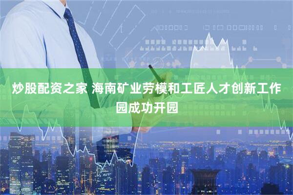 炒股配资之家 海南矿业劳模和工匠人才创新工作园成功开园