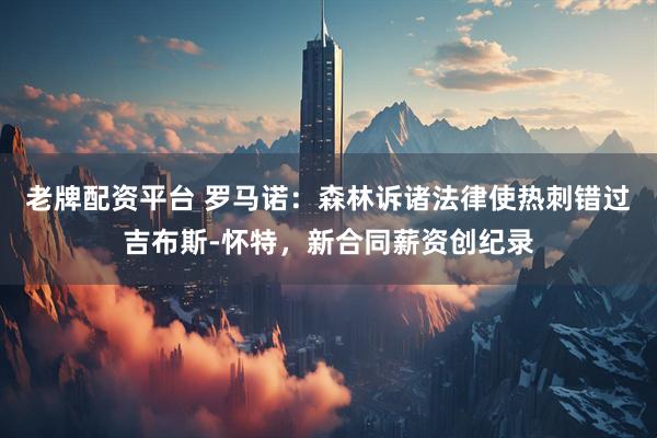 老牌配资平台 罗马诺：森林诉诸法律使热刺错过吉布斯-怀特，新合同薪资创纪录