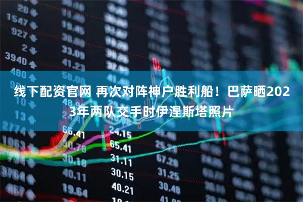 线下配资官网 再次对阵神户胜利船！巴萨晒2023年两队交手时伊涅斯塔照片