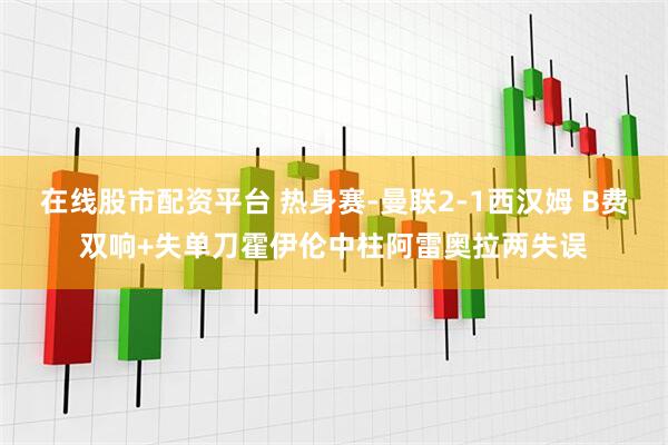 在线股市配资平台 热身赛-曼联2-1西汉姆 B费双响+失单刀霍伊伦中柱阿雷奥拉两失误